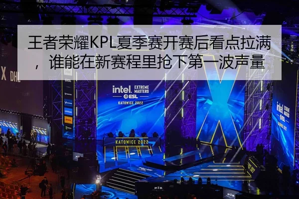 王者荣耀KPL夏季赛开赛后看点拉满，谁能在新赛程里抢下第一波声量 - kaiyun